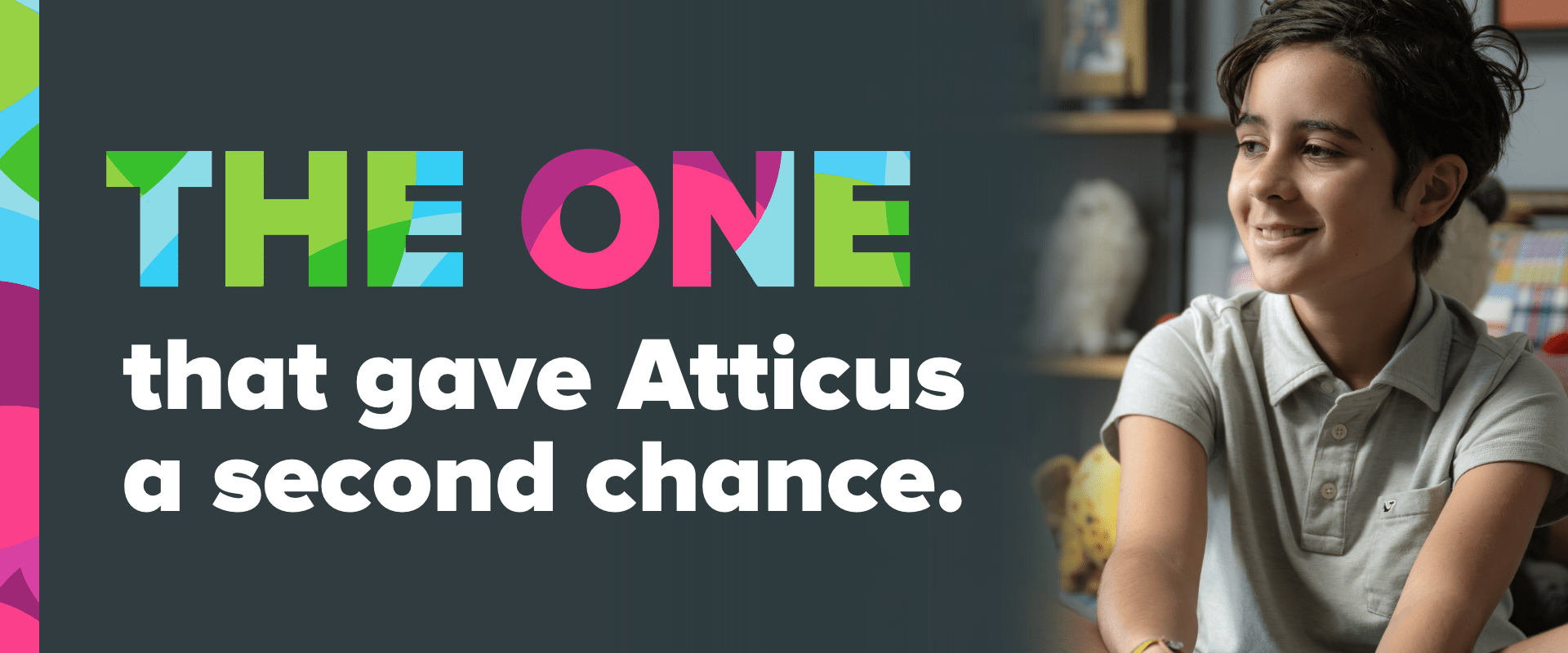A boy smiles and the image reads "The ONE that gave Atticus a second chance."